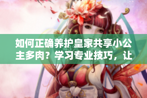 如何正確養(yǎng)護(hù)皇家共享小公主多肉？學(xué)習(xí)專業(yè)技巧，讓你的植物生機(jī)勃勃！
