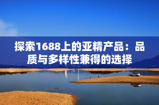 探索1688上的亞精產(chǎn)品：品質(zhì)與多樣性兼得的選擇
