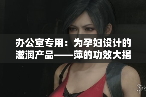 辦公室專用：為孕婦設(shè)計的滋潤產(chǎn)品——萍的功效大揭秘！