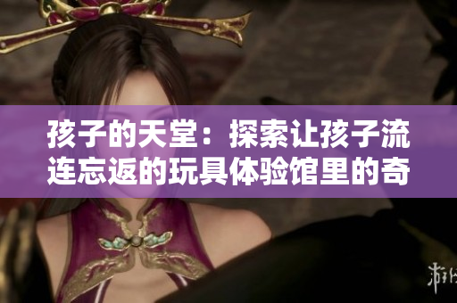 孩子的天堂：探索讓孩子流連忘返的玩具體驗館里的奇妙世界