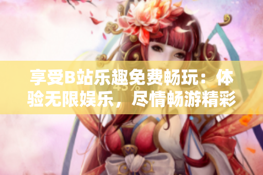 享受B站樂趣免費暢玩：體驗無限娛樂，盡情暢游精彩世界
