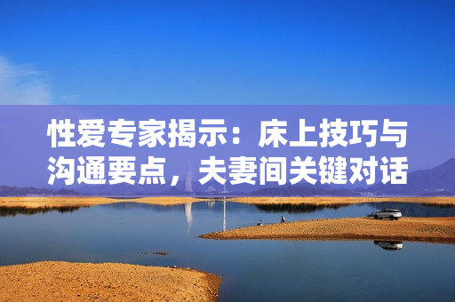 性愛專家揭示：床上技巧與溝通要點(diǎn)，夫妻間關(guān)鍵對話