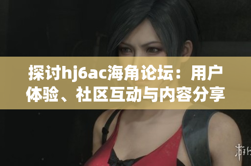 探討hj6ac海角論壇：用戶體驗、社區(qū)互動與內容分享的全面剖析