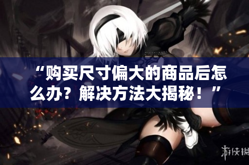 “購(gòu)買尺寸偏大的商品后怎么辦？解決方法大揭秘！”