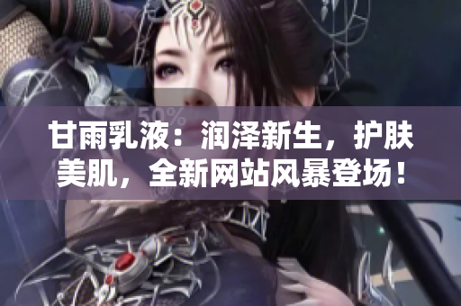 甘雨乳液：潤(rùn)澤新生，護(hù)膚美肌，全新網(wǎng)站風(fēng)暴登場(chǎng)！