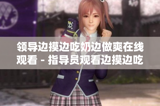 領(lǐng)導(dǎo)邊摸邊吃奶邊做爽在線觀看 - 指導(dǎo)員觀看邊摸邊吃奶邊做爽在線