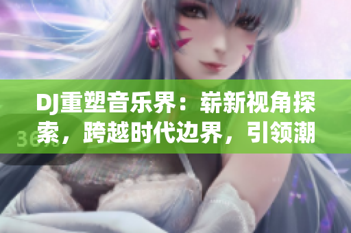 DJ重塑音樂界：嶄新視角探索，跨越時代邊界，引領(lǐng)潮流潛力無限！