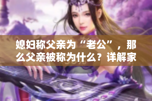 媳婦稱父親為“老公”，那么父親被稱為什么？詳解家庭親屬稱呼的文化背景