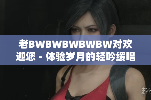 老BWBWBWBWBW對歡迎您 - 體驗歲月的輕吟緩唱