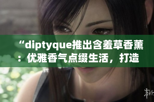 “diptyque推出含羞草香薰：優(yōu)雅香氣點綴生活，打造溫馨浪漫氛圍”
