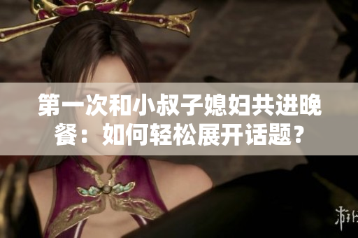 第一次和小叔子媳婦共進(jìn)晚餐：如何輕松展開話題？