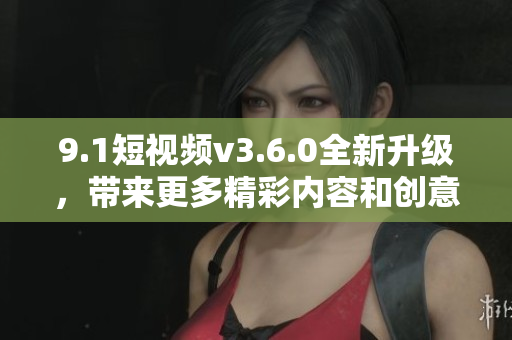 9.1短視頻v3.6.0全新升級，帶來更多精彩內(nèi)容和創(chuàng)意功能