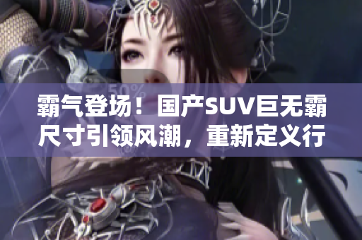 霸氣登場(chǎng)！國產(chǎn)SUV巨無霸尺寸引領(lǐng)風(fēng)潮，重新定義行車體驗(yàn)！