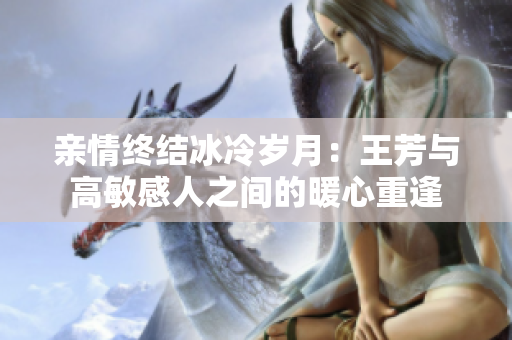 親情終結(jié)冰冷歲月：王芳與高敏感人之間的暖心重逢