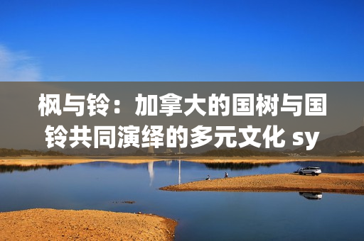 楓與鈴：加拿大的國樹與國鈴共同演繹的多元文化 symphony