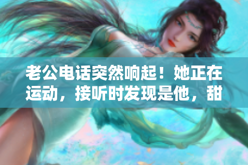 老公電話突然響起！她正在運(yùn)動(dòng)，接聽時(shí)發(fā)現(xiàn)是他，甜蜜心動(dòng)不已！