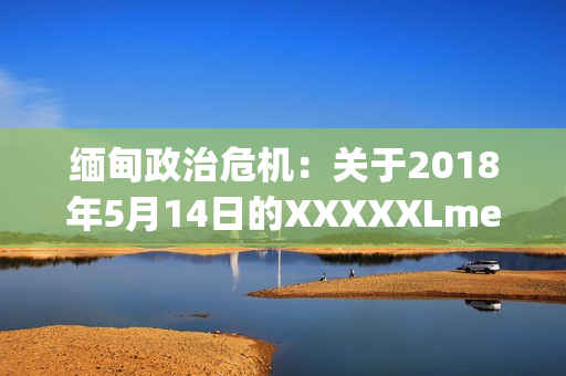 緬甸政治危機(jī)：關(guān)于2018年5月14日的XXXXXLmedjyf事件的詳細(xì)解讀