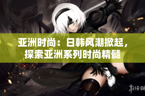亞洲時尚：日韓風(fēng)潮掀起，探索亞洲系列時尚精髓