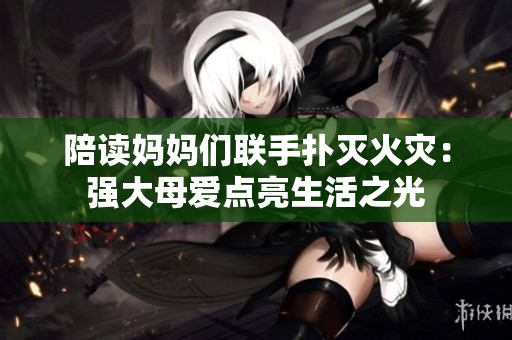 陪讀媽媽們聯(lián)手撲滅火災(zāi)：強(qiáng)大母愛點亮生活之光