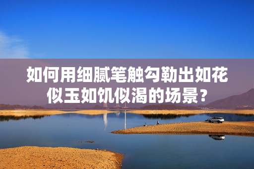 如何用細膩筆觸勾勒出如花似玉如饑似渴的場景？