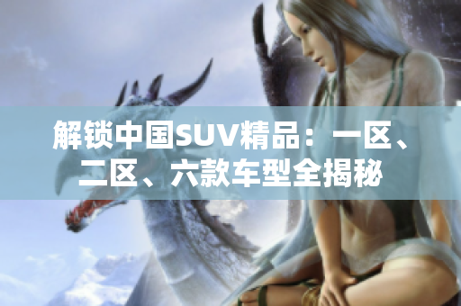 解鎖中國SUV精品：一區(qū)、二區(qū)、六款車型全揭秘