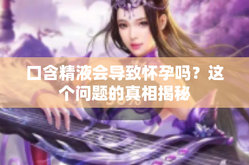 口含精液會導(dǎo)致懷孕嗎？這個問題的真相揭秘