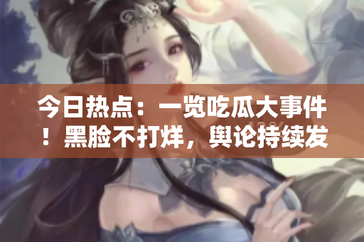今日熱點(diǎn)：一覽吃瓜大事件！黑臉不打烊，輿論持續(xù)發(fā)酵