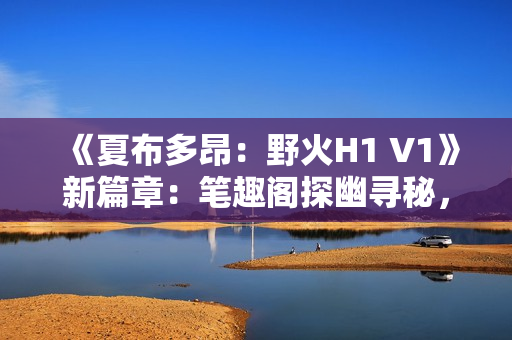 《夏布多昂：野火H1 V1》新篇章：筆趣閣探幽尋秘，燃情故事再啟航