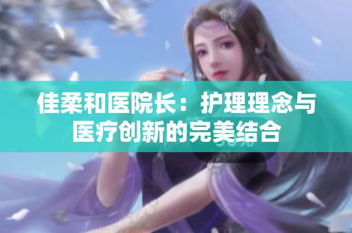 佳柔和醫(yī)院長：護(hù)理理念與醫(yī)療創(chuàng)新的完美結(jié)合