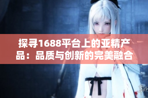 探尋1688平臺(tái)上的亞精產(chǎn)品：品質(zhì)與創(chuàng)新的完美融合，你不容錯(cuò)過的選擇！
