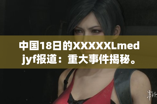 中國18日的XXXXXLmedjyf報道：重大事件揭秘。