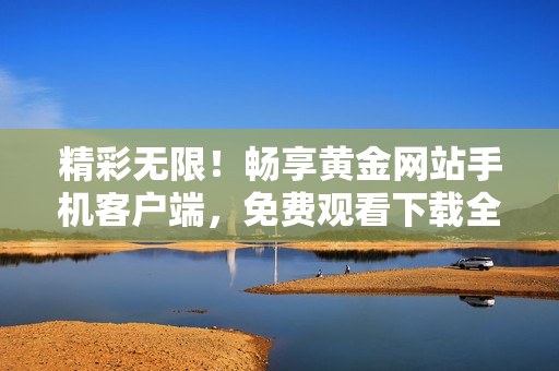 精彩無限！暢享黃金網(wǎng)站手機客戶端，免費觀看下載全新視界