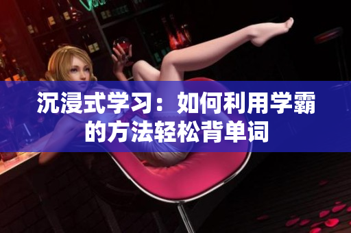 沉浸式學(xué)習(xí)：如何利用學(xué)霸的方法輕松背單詞