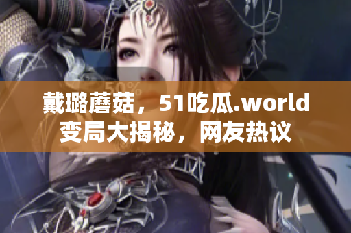 戴璐蘑菇，51吃瓜.world變局大揭秘，網(wǎng)友熱議