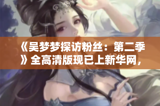 《吳夢夢探訪粉絲：第二季》全高清版現(xiàn)已上新華網(wǎng)，高清1080P觀看。