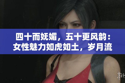 四十而嫵媚，五十更風(fēng)韻：女性魅力如虎如土，歲月流轉(zhuǎn)中綻放新生
