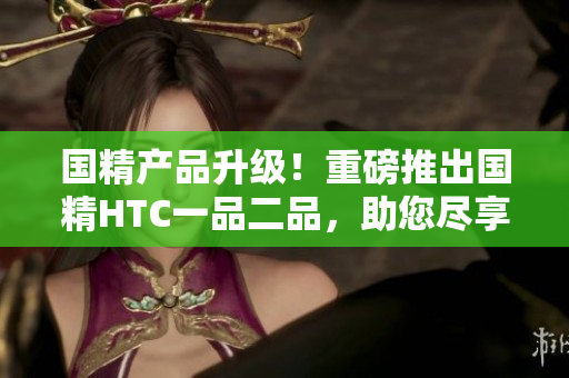 國精產(chǎn)品升級(jí)！重磅推出國精HTC一品二品，助您盡享尊貴品質(zhì)