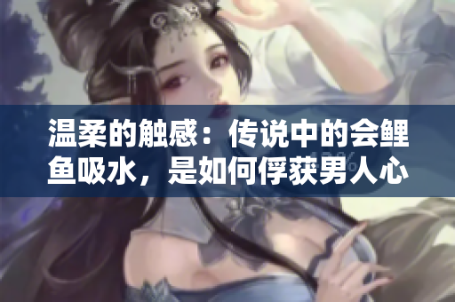 溫柔的觸感：傳說(shuō)中的會(huì)鯉魚吸水，是如何俘獲男人心的？