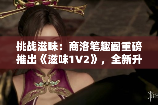 挑戰(zhàn)滋味：商洛筆趣閣重磅推出《滋味1V2》，全新升級引領(lǐng)閱讀潮流！