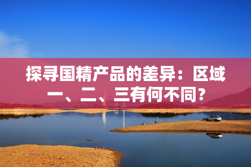 探尋國精產(chǎn)品的差異：區(qū)域一、二、三有何不同？