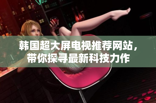 韓國超大屏電視推薦網(wǎng)站，帶你探尋最新科技力作