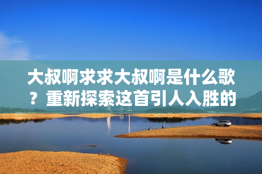 大叔啊求求大叔啊是什么歌？重新探索這首引人入勝的歌曲