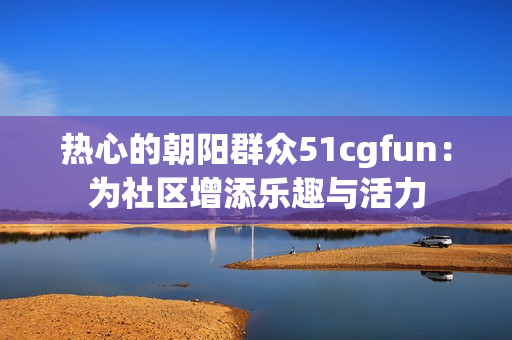 熱心的朝陽群眾51cgfun：為社區(qū)增添樂趣與活力