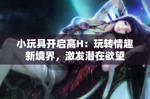 小玩具開啟高H：玩轉(zhuǎn)情趣新境界，激發(fā)潛在欲望