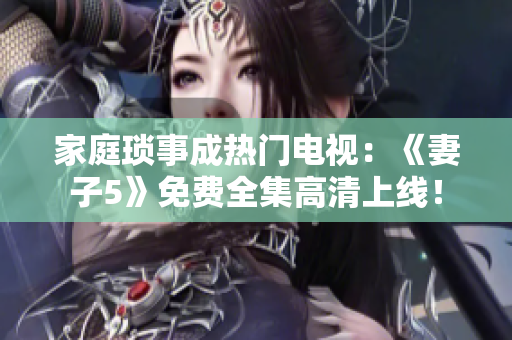 家庭瑣事成熱門電視：《妻子5》免費全集高清上線！