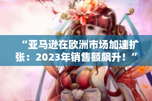 “亞馬遜在歐洲市場加速擴張：2023年銷售額飆升！”
