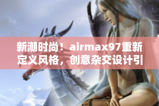 新潮時(shí)尚！airmax97重新定義風(fēng)格，創(chuàng)意雜交設(shè)計(jì)引領(lǐng)潮流