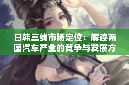 日韓三線市場(chǎng)定位：解讀兩國(guó)汽車產(chǎn)業(yè)的競(jìng)爭(zhēng)與發(fā)展方向