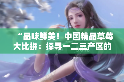 “品味鮮美！中國(guó)精品草莓大比拼：探尋一二三產(chǎn)區(qū)的頂級(jí)味道！”