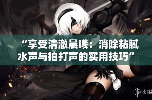 “享受清澈晨曦：消除粘膩水聲與拍打聲的實用技巧”